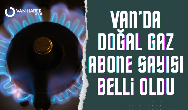 Van’da doğal gaz abone sayısı belli oldu