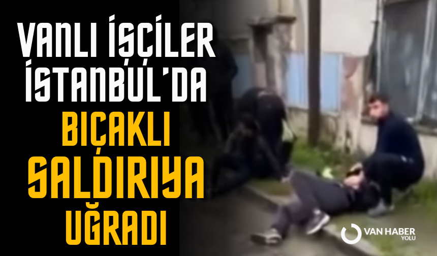 Vanlı İşçiler İstanbul’da bıçaklı saldırıya uğradı
